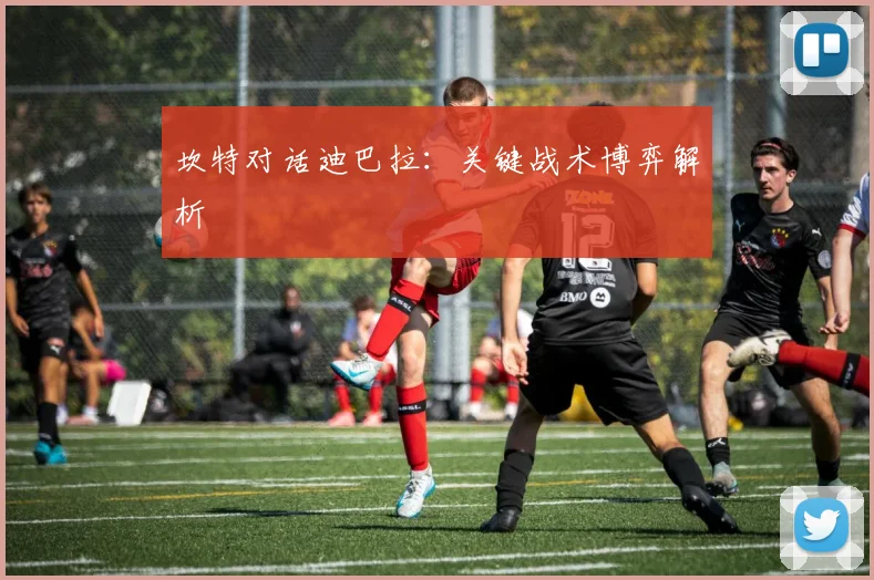 坎特对话迪巴拉：关键战术博弈解析