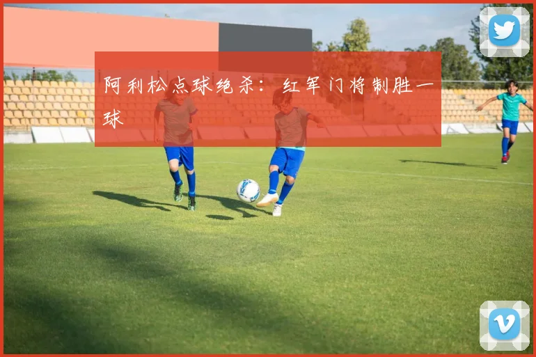 阿利松点球绝杀：红军门将制胜一球