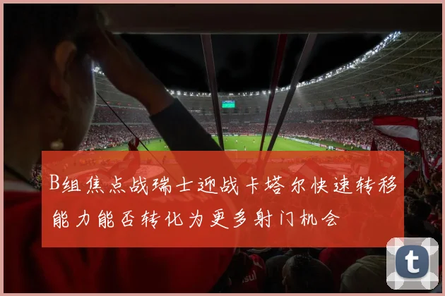 B组焦点战瑞士迎战卡塔尔快速转移能力能否转化为更多射门机会
