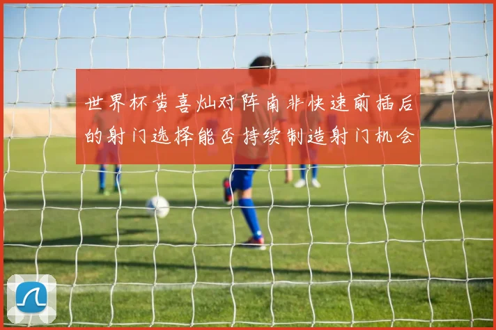 世界杯黄喜灿对阵南非快速前插后的射门选择能否持续制造射门机会