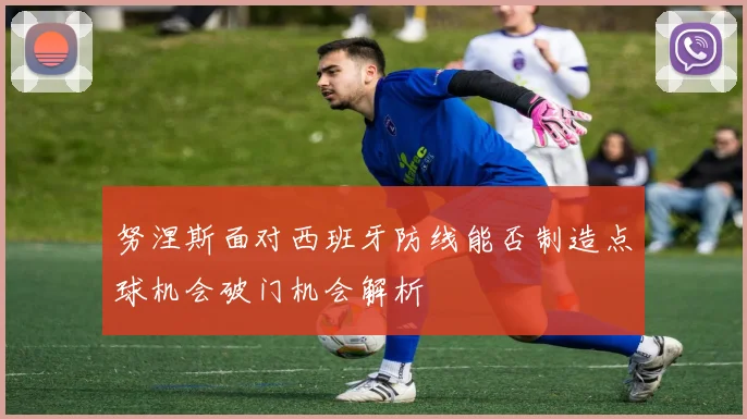 努涅斯面对西班牙防线能否制造点球机会破门机会解析