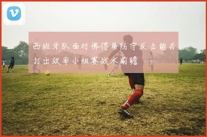 西班牙队面对佛得角防守反击能否打出效率小组赛战术前瞻