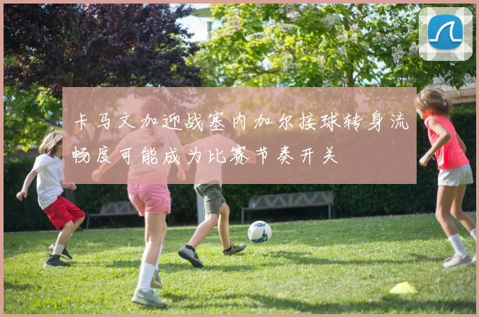 卡马文加迎战塞内加尔接球转身流畅度可能成为比赛节奏开关
