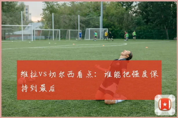 维拉vs切尔西看点:谁能把强度保持到最后