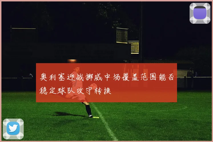 奥利塞迎战挪威中场覆盖范围能否稳定球队攻守转换
