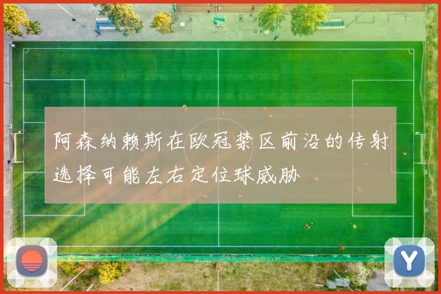 阿森纳赖斯在欧冠禁区前沿的传射选择可能左右定位球威胁