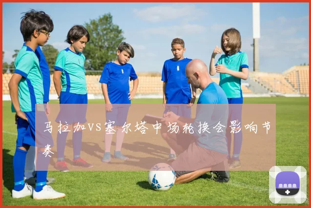 马拉加vs塞尔塔中场轮换会影响节奏