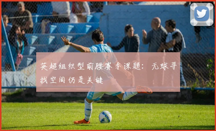 英超组织型前腰赛季课题：无球寻找空间仍是关键