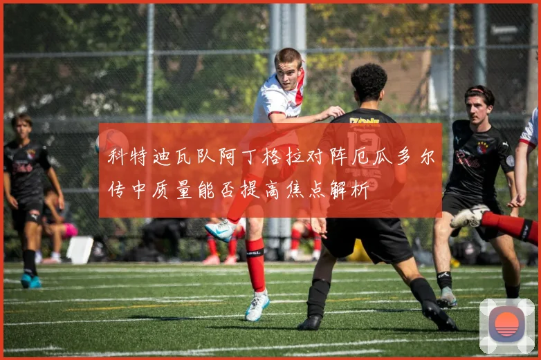 科特迪瓦队阿丁格拉对阵厄瓜多尔传中质量能否提高焦点解析