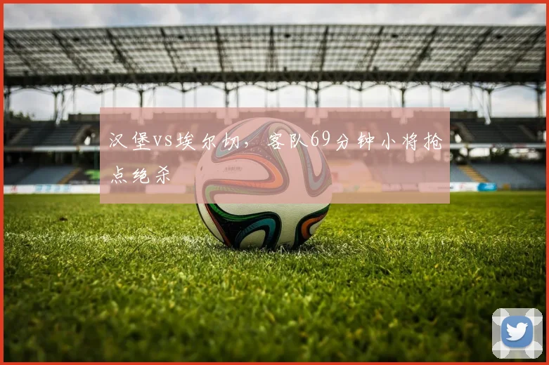 汉堡vs埃尔切,客队69分钟小将抢点绝杀