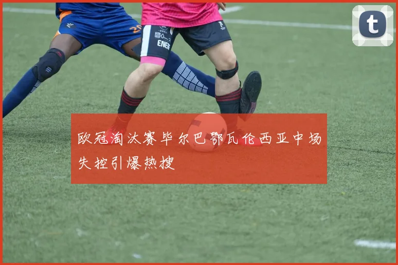 欧冠淘汰赛毕尔巴鄂瓦伦西亚中场失控引爆热搜
