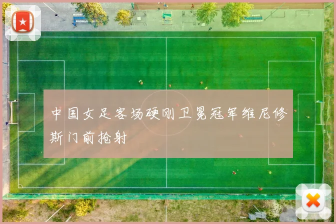中国女足客场硬刚卫冕冠军维尼修斯门前抢射