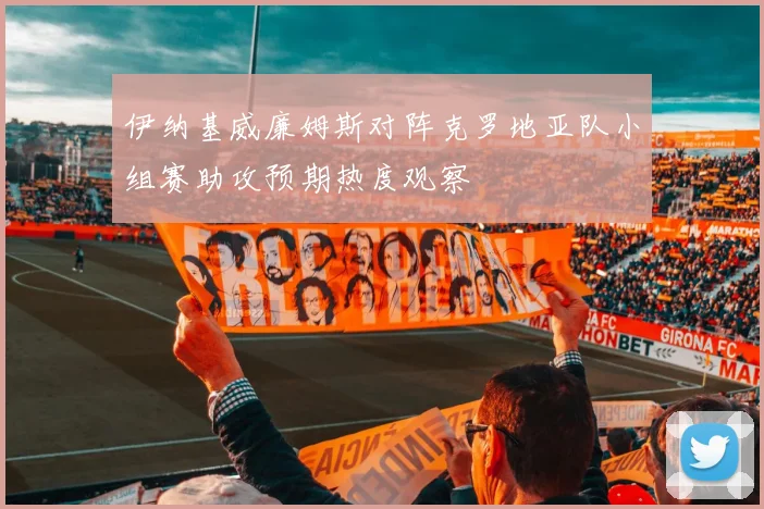 伊纳基威廉姆斯对阵克罗地亚队小组赛助攻预期热度观察