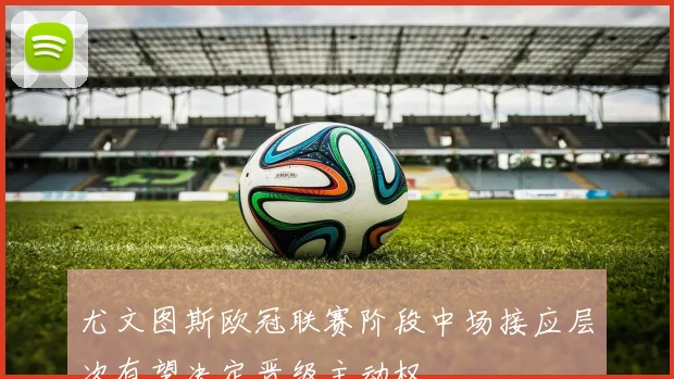 尤文图斯欧冠联赛阶段中场接应层次有望决定晋级主动权