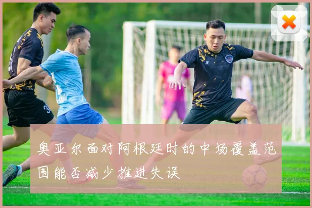 奥亚尔面对阿根廷时的中场覆盖范围能否减少推进失误