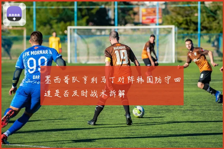 墨西哥队亨利马丁对阵韩国防守回追是否及时战术拆解